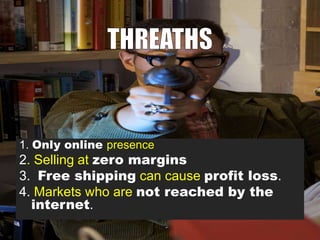 1. Only online presence

2. Selling at zero margins
3. Free shipping can cause profit loss.
4. Markets who are not reached by the
internet.

 
