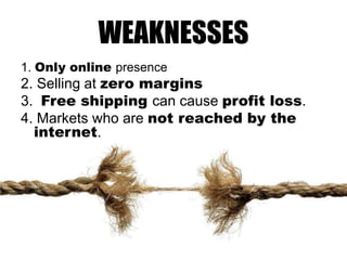 WEAKNESSES
1. Only online presence

2. Selling at zero margins
3. Free shipping can cause profit loss.
4. Markets who are not reached by the
internet.

 