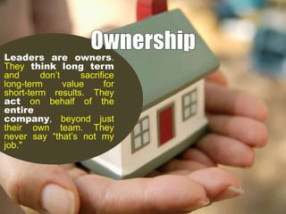 Leaders are owners.
They think long term
and
don’t
sacrifice
long-term
value
for
short-term results. They
act on behalf of the
entire
company, beyond just
their own team. They
never say “that’s not my
job."

 