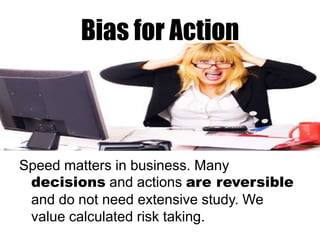 Bias for Action

Speed matters in business. Many
decisions and actions are reversible
and do not need extensive study. We
value calculated risk taking.

 