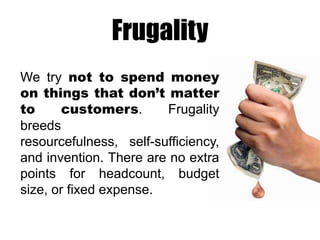 Frugality
We try not to spend money
on things that don’t matter
to
customers.
Frugality
breeds
resourcefulness, self-sufficiency,
and invention. There are no extra
points for headcount, budget
size, or fixed expense.

 