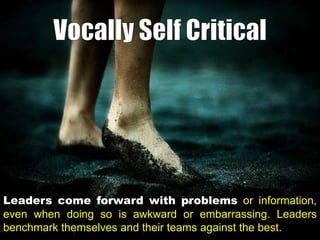Leaders come forward with problems or information,
even when doing so is awkward or embarrassing. Leaders
benchmark themselves and their teams against the best.

 