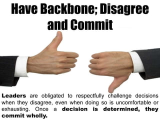 Have Backbone; Disagree
and Commit

Leaders are obligated to respectfully challenge decisions
when they disagree, even when doing so is uncomfortable or
exhausting. Once a decision is determined, they
commit wholly.

 