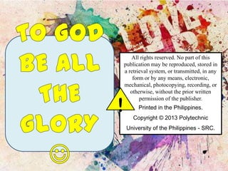 !

All rights reserved. No part of this
publication may be reproduced, stored in
a retrieval system, or transmitted, in any
form or by any means, electronic,
mechanical, photocopying, recording, or
otherwise, without the prior written
permission of the publisher.
Printed in the Philippines.
Copyright © 2013 Polytechnic
University of the Philippines - SRC.

 