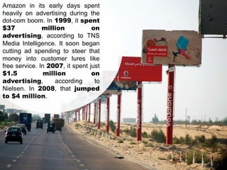 Amazon in its early days spent
heavily on advertising during the
dot-com boom. In 1999, it spent
$37
million
on
advertising, according to TNS
Media Intelligence. It soon began
cutting ad spending to steer that
money into customer lures like
free service. In 2007, it spent just
$1.5
million
on
advertising,
according
to
Nielsen. In 2008, that jumped
to $4 million.

 