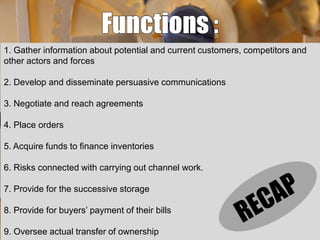 1. Gather information about potential and current customers, competitors and
other actors and forces
2. Develop and disseminate persuasive communications
3. Negotiate and reach agreements
4. Place orders
5. Acquire funds to finance inventories
6. Risks connected with carrying out channel work.
7. Provide for the successive storage
8. Provide for buyers’ payment of their bills

9. Oversee actual transfer of ownership

 
