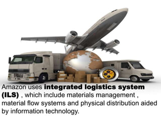 Amazon uses integrated logistics system
(ILS) , which include materials management ,
material flow systems and physical distribution aided
by information technology.

 