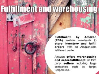 Fulfillment
by
Amazon
(FBA) enables merchants to
store inventory and fulfill
orders from an Amazon.com
fulfillment center.
Amazon offers warehousing
and order-fulfillment for third
party sellers including large
companies such as Target
Corporation.

 