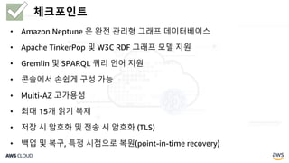 • Amazon Neptune 은 완전 관리형 그래프 데이터베이스
• Apache TinkerPop 및 W3C RDF 그래프 모델 지원
• Gremlin 및 SPARQL 쿼리 언어 지원
• 콘솔에서 손쉽게 구성 가능
• Multi-AZ 고가용성
• 최대 15개 읽기 복제
• 저장 시 암호화 및 전송 시 암호화 (TLS)
• 백업 및 복구, 특정 시점으로 복원(point-in-time recovery)
체크포인트
 