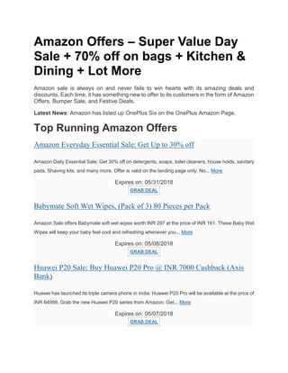 Amazon Offers – Super Value Day
Sale + 70% off on bags + Kitchen &
Dining + Lot More
Amazon sale is always on and never fails to win hearts with its amazing deals and
discounts. Each time, it has something new to offer to its customers in the form of Amazon
Offers, Bumper Sale, and Festive Deals.
Latest News: Amazon has listed up OnePlus Six on the OnePlus Amazon Page.
Top Running Amazon Offers
Amazon Everyday Essential Sale: Get Up to 30% off
Amazon Daily Essential Sale: Get 30% off on detergents, soaps, toilet cleaners, house holds, sanitary
pads, Shaving kits, and many more. Offer is valid on the landing page only. No... More
Expires on: 05/31/2018
GRAB DEAL
Babymate Soft Wet Wipes, (Pack of 3) 80 Pieces per Pack
Amazon Sale offers Babymate soft wet wipes worth INR 297 at the price of INR 161. These Baby Wet
Wipes will keep your baby feel cool and refreshing whenever you... More
Expires on: 05/08/2018
GRAB DEAL
Huawei P20 Sale: Buy Huawei P20 Pro @ INR 7000 Cashback (Axis
Bank)
Huawei has launched its triple camera phone in India. Huawei P20 Pro will be available at the price of
INR 64999. Grab the new Huawei P20 series from Amazon. Get... More
Expires on: 05/07/2018
GRAB DEAL
 