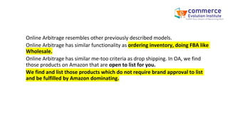 Online Arbitrage resembles other previously described models.
Online Arbitrage has similar functionality as ordering inventory, doing FBA like
Wholesale.
Online Arbitrage has similar me-too criteria as drop shipping. In OA, we find
those products on Amazon that are open to list for you.
We find and list those products which do not require brand approval to list
and be fulfilled by Amazon dominating.
 