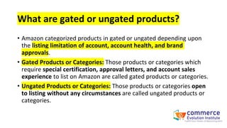 What are gated or ungated products?
• Amazon categorized products in gated or ungated depending upon
the listing limitation of account, account health, and brand
approvals.
• Gated Products or Categories: Those products or categories which
require special certification, approval letters, and account sales
experience to list on Amazon are called gated products or categories.
• Ungated Products or Categories: Those products or categories open
to listing without any circumstances are called ungated products or
categories.
 
