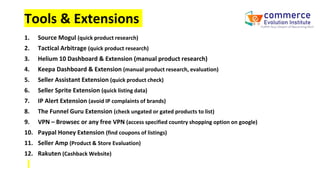 Tools & Extensions
1. Source Mogul (quick product research)
2. Tactical Arbitrage (quick product research)
3. Helium 10 Dashboard & Extension (manual product research)
4. Keepa Dashboard & Extension (manual product research, evaluation)
5. Seller Assistant Extension (quick product check)
6. Seller Sprite Extension (quick listing data)
7. IP Alert Extension (avoid IP complaints of brands)
8. The Funnel Guru Extension (check ungated or gated products to list)
9. VPN – Browsec or any free VPN (access specified country shopping option on google)
10. Paypal Honey Extension (find coupons of listings)
11. Seller Amp (Product & Store Evaluation)
12. Rakuten (Cashback Website)
 