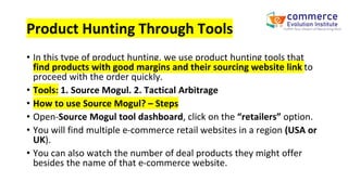 Product Hunting Through Tools
• In this type of product hunting, we use product hunting tools that
find products with good margins and their sourcing website link to
proceed with the order quickly.
• Tools: 1. Source Mogul. 2. Tactical Arbitrage
• How to use Source Mogul? – Steps
• Open-Source Mogul tool dashboard, click on the “retailers” option.
• You will find multiple e-commerce retail websites in a region (USA or
UK).
• You can also watch the number of deal products they might offer
besides the name of that e-commerce website.
 