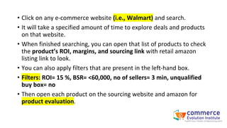 • Click on any e-commerce website (i.e., Walmart) and search.
• It will take a specified amount of time to explore deals and products
on that website.
• When finished searching, you can open that list of products to check
the product’s ROI, margins, and sourcing link with retail amazon
listing link to look.
• You can also apply filters that are present in the left-hand box.
• Filters: ROI= 15 %, BSR= <60,000, no of sellers= 3 min, unqualified
buy box= no
• Then open each product on the sourcing website and amazon for
product evaluation.
 