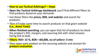 • How to use Tactical Arbitrage? – Steps
• Open the Tactical Arbitrage dashboard; you’ll find different filters to
find products based on your demands.
• Use those filters like prices, BSR, and website and search for
products.
• Then it’ll take some time to search products on that given website
(i.e., Acme Tools)
• When finished searching, you can open that list of products to check
the product’s ROI, margins, and sourcing link with retail amazon
listing link to look.
• Filters: ROI= 15 %, BSR= <60,000, no of sellers= 3 min
• Then open each product on the sourcing website and amazon for
product evaluation.
 