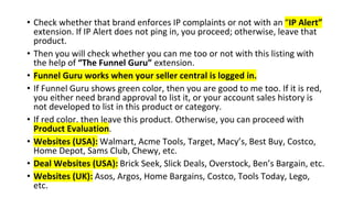 • Check whether that brand enforces IP complaints or not with an “IP Alert”
extension. If IP Alert does not ping in, you proceed; otherwise, leave that
product.
• Then you will check whether you can me too or not with this listing with
the help of “The Funnel Guru” extension.
• Funnel Guru works when your seller central is logged in.
• If Funnel Guru shows green color, then you are good to me too. If it is red,
you either need brand approval to list it, or your account sales history is
not developed to list in this product or category.
• If red color, then leave this product. Otherwise, you can proceed with
Product Evaluation.
• Websites (USA): Walmart, Acme Tools, Target, Macy’s, Best Buy, Costco,
Home Depot, Sams Club, Chewy, etc.
• Deal Websites (USA): Brick Seek, Slick Deals, Overstock, Ben’s Bargain, etc.
• Websites (UK): Asos, Argos, Home Bargains, Costco, Tools Today, Lego,
etc.
 