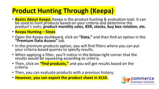 Product Hunting Through (Keepa)
• Basics About Keepa: Keepa is the product hunting & evaluation tool. It can
be used to hunt products based on your criteria and determine the
product’s stats; product monthly sales, BSR, stocks, buy box rotation, etc.
• Keepa Hunting – Steps
• Open the Keepa dashboard, click on “Data,” and then find an option in the
“Premium Data Access” tab.
• In the premium products option, you will find filters where you can put
your criteria-based queries to specify results.
• When applying a filter, you’ll notice in the below-right corner that the
results would be squeezing according to criteria.
• Then, click on “find products,” and you will get results based on the
criteria.
• Then, you can evaluate products with a previous history.
• However, you can export the product sheet in XLSX.
 