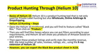 Product Hunting Through (Helium 10)
• Basics of Helium 10: Helium 10 is a product hunting tool that is not only
used for Private Label hunting but also Wholesale, Online Arbitrage &
Dropshipping.
• Helium 10 Hunting – Steps
• Open the Helium 10 dashboard, and you will find its feature called “Black
Box.” Then click on “Product.”
• Then you will find filter boxes where you can put filters according to your
requirements, and Helium 10 will show you products of Amazon based on
your entries.
• Then open those product listings and verify stats like monthly revenue,
BSR, the total number of sales, reviews, ratings, etc., using the X-ray
extension of Helium 10.
• However, you can export the Black Box product sheet in XLSX.
 