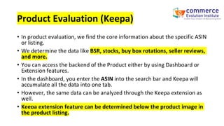 Product Evaluation (Keepa)
• In product evaluation, we find the core information about the specific ASIN
or listing.
• We determine the data like BSR, stocks, buy box rotations, seller reviews,
and more.
• You can access the backend of the Product either by using Dashboard or
Extension features.
• In the dashboard, you enter the ASIN into the search bar and Keepa will
accumulate all the data into one tab.
• However, the same data can be analyzed through the Keepa extension as
well.
• Keepa extension feature can be determined below the product image in
the product listing.
 
