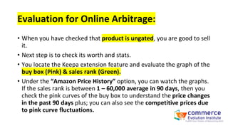 Evaluation for Online Arbitrage:
• When you have checked that product is ungated, you are good to sell
it.
• Next step is to check its worth and stats.
• You locate the Keepa extension feature and evaluate the graph of the
buy box (Pink) & sales rank (Green).
• Under the “Amazon Price History” option, you can watch the graphs.
If the sales rank is between 1 – 60,000 average in 90 days, then you
check the pink curves of the buy box to understand the price changes
in the past 90 days plus; you can also see the competitive prices due
to pink curve fluctuations.
 