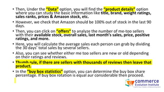 • Then, Under the “Data” option, you will find the “product details” option
where you can study the basic information like title, brand, weight ratings,
sales ranks, prices & Amazon stock, etc.
• However, we check that Amazon should be 100% out of stock in the last 90
days.
• Then, you can click on “offers“ to analyze the number of me-too sellers
with their available stock, overall sales, last month’s sales, price, positive
ratings, and more.
• Here, you will calculate the average sales each person can grab by dividing
the 30 days’ total sales by several sellers.
• Also, you can see whether either me too sellers are new or old depending
on their ratings and reviews.
• Thumb rule, if there are sellers with thousands of reviews then leave that
product.
• In the “buy box statistics” option, you can determine the buy box share
percentage. If buy box rotation is equal aur considerable then proceed.
 