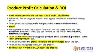 Product Profit Calculation & ROI
• After Product Evaluation, the next step is Profit Calculations.
• When you find an ungated product with a good number of monthly estimated
shares.
• Then, you can calculate profit margins and ROI (return on investment).
• How?
• We copy the ASIN of the product from Amazon and paste it into the “FBA
Revenue Calculator.” Then, you can find out all the fees of Amazon (FBA,
referral & category).
• Then, add the overall sourcing price (product price, state tax & prep fees) in the
“cost of the product” box.
• Then, you will see the profits in dollars and percentages down the box.
• Then, you can calculate the ROI of the product.
• Formula: ROI = Profit in USD/Cost of the product
 