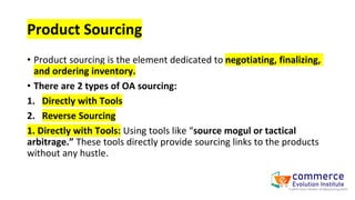 Product Sourcing
• Product sourcing is the element dedicated to negotiating, finalizing,
and ordering inventory.
• There are 2 types of OA sourcing:
1. Directly with Tools
2. Reverse Sourcing
1. Directly with Tools: Using tools like “source mogul or tactical
arbitrage.” These tools directly provide sourcing links to the products
without any hustle.
 
