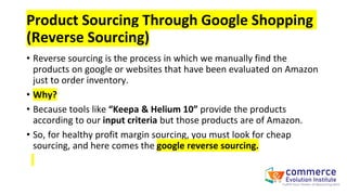 Product Sourcing Through Google Shopping
(Reverse Sourcing)
• Reverse sourcing is the process in which we manually find the
products on google or websites that have been evaluated on Amazon
just to order inventory.
• Why?
• Because tools like “Keepa & Helium 10” provide the products
according to our input criteria but those products are of Amazon.
• So, for healthy profit margin sourcing, you must look for cheap
sourcing, and here comes the google reverse sourcing.
 