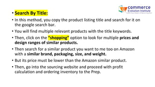 • Search By Title:
• In this method, you copy the product listing title and search for it on
the google search bar.
• You will find multiple relevant products with the title keywords.
• Then, click on the “shopping” option to look for multiple prices and
design ranges of similar products.
• Then search for a similar product you want to me too on Amazon
with a similar brand, packaging, size, and weight.
• But its price must be lower than the Amazon similar product.
• Then, go into the sourcing website and proceed with profit
calculation and ordering inventory to the Prep.
 