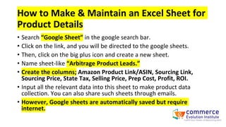 How to Make & Maintain an Excel Sheet for
Product Details
• Search “Google Sheet” in the google search bar.
• Click on the link, and you will be directed to the google sheets.
• Then, click on the big plus icon and create a new sheet.
• Name sheet-like “Arbitrage Product Leads.”
• Create the columns; Amazon Product Link/ASIN, Sourcing Link,
Sourcing Price, State Tax, Selling Price, Prep Cost, Profit, ROI.
• Input all the relevant data into this sheet to make product data
collection. You can also share such sheets through emails.
• However, Google sheets are automatically saved but require
internet.
 
