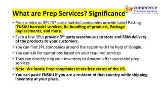 What are Prep Services? Significance
• Prep service or 3PL (3rd party logistic) companies provide Label Pasting
(FNSKU barcode) services, Re-bundling of products, Package
Replacements, and more.
• Even a few 3PLs provide 3rd party warehouses to store and FBM delivery
of the products to your customers.
• You can find 3PL companies around the region with the help of Google.
• You can ask for quotations based on your required services.
• They can directly ship your inventory to Amazon after successful prep
services.
• Note: We locate Prep companies in tax-free states of the US.
• You can paste FNSKU if you are a resident of that country while shipping
inventory at your place.
 
