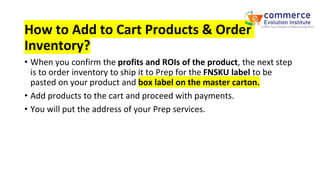 How to Add to Cart Products & Order
Inventory?
• When you confirm the profits and ROIs of the product, the next step
is to order inventory to ship it to Prep for the FNSKU label to be
pasted on your product and box label on the master carton.
• Add products to the cart and proceed with payments.
• You will put the address of your Prep services.
 