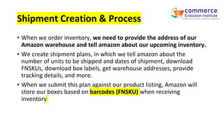 Shipment Creation & Process
• When we order inventory, we need to provide the address of our
Amazon warehouse and tell amazon about our upcoming inventory.
• We create shipment plans, in which we tell amazon about the
number of units to be shipped and dates of shipment, download
FNSKUs, download box labels, get warehouse addresses, provide
tracking details, and more.
• When we submit this plan against our product listing, Amazon will
store our boxes based on barcodes (FNSKU) when receiving
inventory
 