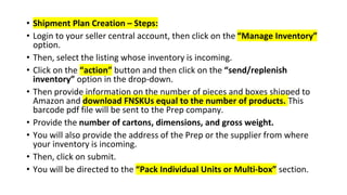 • Shipment Plan Creation – Steps:
• Login to your seller central account, then click on the “Manage Inventory”
option.
• Then, select the listing whose inventory is incoming.
• Click on the “action” button and then click on the “send/replenish
inventory” option in the drop-down.
• Then provide information on the number of pieces and boxes shipped to
Amazon and download FNSKUs equal to the number of products. This
barcode pdf file will be sent to the Prep company.
• Provide the number of cartons, dimensions, and gross weight.
• You will also provide the address of the Prep or the supplier from where
your inventory is incoming.
• Then, click on submit.
• You will be directed to the “Pack Individual Units or Multi-box” section.
 