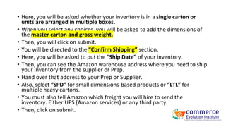 • Here, you will be asked whether your inventory is in a single carton or
units are arranged in multiple boxes.
• When you select any choices, you will be asked to add the dimensions of
the master carton and gross weight.
• Then, you will click on submit.
• You will be directed to the “Confirm Shipping” section.
• Here, you will be asked to put the “Ship Date” of your inventory.
• Then, you can see the Amazon warehouse address where you need to ship
your inventory from the supplier or Prep.
• Hand over that address to your Prep or Supplier.
• Also, select “SPD” for small dimensions-based products or “LTL” for
multiple heavy cartons.
• You must also tell Amazon which freight you will hire to send the
inventory. Either UPS (Amazon services) or any third party.
• Then, click on submit.
 