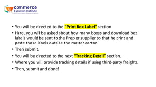 • You will be directed to the “Print Box Label” section.
• Here, you will be asked about how many boxes and download box
labels would be sent to the Prep or supplier so that he print and
paste those labels outside the master carton.
• Then submit.
• You will be directed to the next “Tracking Detail” section.
• Where you will provide tracking details if using third-party freights.
• Then, submit and done!
 