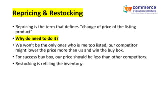 Repricing & Restocking
• Repricing is the term that defines “change of price of the listing
product”.
• Why do need to do it?
• We won’t be the only ones who is me too listed, our competitor
might lower the price more than us and win the buy box.
• For success buy box, our price should be less than other competitors.
• Restocking is refilling the inventory.
 