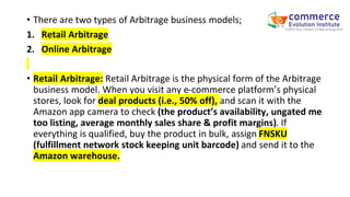 • There are two types of Arbitrage business models;
1. Retail Arbitrage
2. Online Arbitrage
• Retail Arbitrage: Retail Arbitrage is the physical form of the Arbitrage
business model. When you visit any e-commerce platform’s physical
stores, look for deal products (i.e., 50% off), and scan it with the
Amazon app camera to check (the product’s availability, ungated me
too listing, average monthly sales share & profit margins). If
everything is qualified, buy the product in bulk, assign FNSKU
(fulfillment network stock keeping unit barcode) and send it to the
Amazon warehouse.
 
