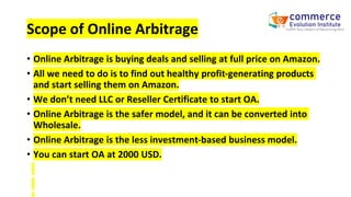 Scope of Online Arbitrage
• Online Arbitrage is buying deals and selling at full price on Amazon.
• All we need to do is to find out healthy profit-generating products
and start selling them on Amazon.
• We don’t need LLC or Reseller Certificate to start OA.
• Online Arbitrage is the safer model, and it can be converted into
Wholesale.
• Online Arbitrage is the less investment-based business model.
• You can start OA at 2000 USD.
 