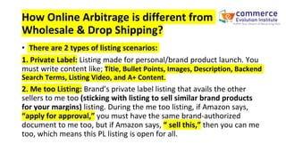 How Online Arbitrage is different from
Wholesale & Drop Shipping?
• There are 2 types of listing scenarios:
1. Private Label: Listing made for personal/brand product launch. You
must write content like; Title, Bullet Points, Images, Description, Backend
Search Terms, Listing Video, and A+ Content.
2. Me too Listing: Brand’s private label listing that avails the other
sellers to me too (sticking with listing to sell similar brand products
for your margins) listing. During the me too listing, if Amazon says,
“apply for approval,” you must have the same brand-authorized
document to me too, but if Amazon says, “ sell this,” then you can me
too, which means this PL listing is open for all.
 