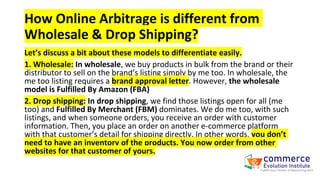Let’s discuss a bit about these models to differentiate easily.
1. Wholesale: In wholesale, we buy products in bulk from the brand or their
distributor to sell on the brand’s listing simply by me too. In wholesale, the
me too listing requires a brand approval letter. However, the wholesale
model is Fulfilled By Amazon (FBA)
2. Drop shipping: In drop shipping, we find those listings open for all (me
too) and Fulfilled By Merchant (FBM) dominates. We do me too, with such
listings, and when someone orders, you receive an order with customer
information. Then, you place an order on another e-commerce platform
with that customer’s detail for shipping directly. In other words, you don’t
need to have an inventory of the products. You now order from other
websites for that customer of yours.
How Online Arbitrage is different from
Wholesale & Drop Shipping?
 