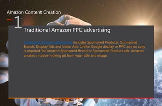 467 million professionals this is a great way of forming B2B connections
www.optimizon.co.uk
Amazon Content Creation
1Traditional Amazon PPC advertising
Traditional Amazon advertising includes Sponsored Products, Sponsored
Brands, Display Ads and Video Ads. Unlike Google display or PPC ads no copy
is required for Amazon Sponsored Brand or Sponsored Product ads. Amazon
creates a native-looking ad from your title and image.
 