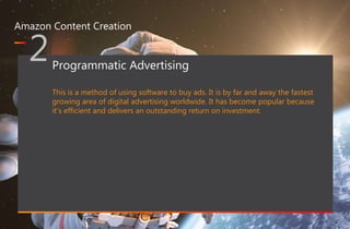 467 million professionals this is a great way of forming B2B connections
www.optimizon.co.uk
Amazon Content Creation
2Programmatic Advertising
This is a method of using software to buy ads. It is by far and away the fastest
growing area of digital advertising worldwide. It has become popular because
it’s efficient and delivers an outstanding return on investment.
 