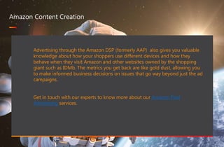 467 million professionals this is a great way of forming B2B connections
www.optimizon.co.uk
Amazon Content Creation
Advertising through the Amazon DSP (formerly AAP) also gives you valuable
knowledge about how your shoppers use different devices and how they
behave when they visit Amazon and other websites owned by the shopping
giant such as IDMb. The metrics you get back are like gold dust, allowing you
to make informed business decisions on issues that go way beyond just the ad
campaigns.
Get in touch with our experts to know more about our Amazon Paid
Advertising services.
 