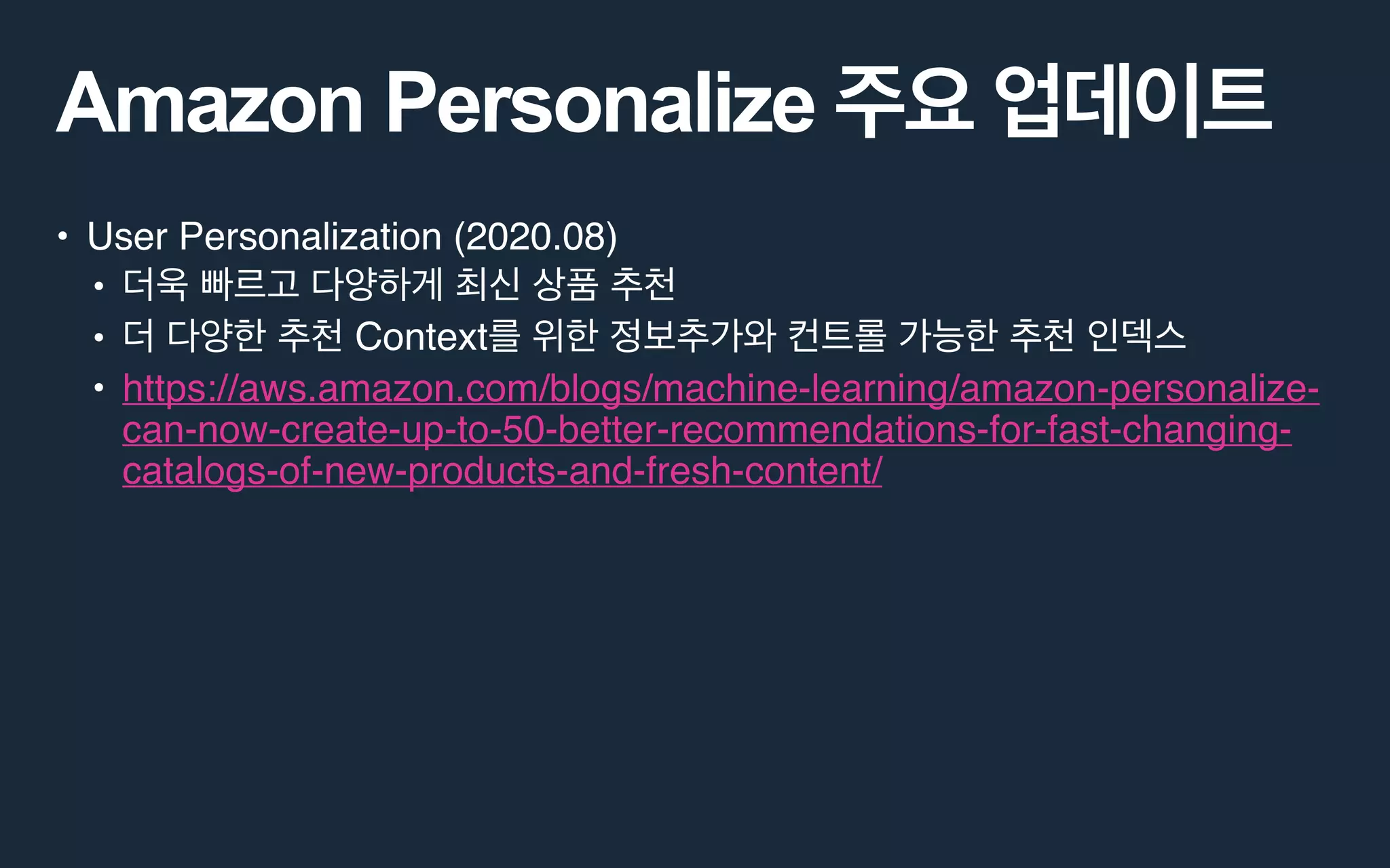 Amazon Personalize
• User Personalization (2020.08)
•
• Context
• https://aws.amazon.com/blogs/machine-learning/amazon-personalize-
can-now-create-up-to-50-better-recommendations-for-fast-changing-
catalogs-of-new-products-and-fresh-content/