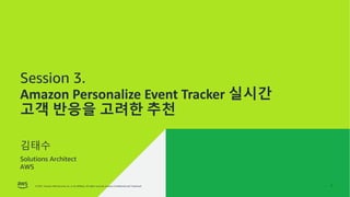 © 2021, Amazon Web Services, Inc. or its affiliates. All rights reserved. Amazon Confidential and Trademark.
© 2021, Amazon Web Services, Inc. or its affiliates. All rights reserved. Amazon Confidential and Trademark. 1
Session 3.
Amazon Personalize Event Tracker 실시간
고객 반응을 고려한 추천
김태수
Solutions Architect
AWS
 