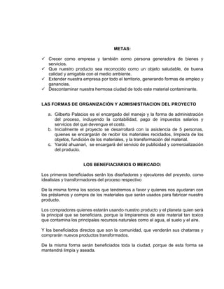 METAS:
✓ Crecer como empresa y también como persona generadora de bienes y
servicios.
✓ Que nuestro producto sea reconocido como un objeto saludable, de buena
calidad y amigable con el medio ambiente.
✓ Extender nuestra empresa por todo el territorio, generando formas de empleo y
ganancias.
✓ Descontaminar nuestra hermosa ciudad de todo este material contaminante.
LAS FORMAS DE ORGANIZACIÓN Y ADMISNISTRACION DEL PROYECTO
a. Gilberto Palacios es el encargado del manejo y la forma de administración
del proceso, incluyendo la contabilidad, pago de impuestos salarios y
servicios del que devengue el costo.
b. Inicialmente el proyecto se desarrollará con la asistencia de 5 personas,
quienes se encargarán de recibir los materiales reciclados, limpieza de los
objetos, fundición de los materiales, y la transformación del material.
c. Yarold ahuanari, se encargará del servicio de publicidad y comercialización
del producto.
LOS BENEFIACIARIOS O MERCADO:
Los primeros beneficiados serán los diseñadores y ejecutores del proyecto, como
idealistas y transformadores del proceso respectivo
De la misma forma los socios que tendremos a favor y quienes nos ayudaran con
los préstamos y compra de los materiales que serán usados para fabricar nuestro
producto.
Los compradores quienes estarán usando nuestro producto y el planeta quien será
la principal que se beneficiara, porque la limpiaremos de este material tan toxico
que contamina los principales recursos naturales como el agua, el suelo y el aire.
Y los beneficiados directos que son la comunidad, que venderán sus chatarras y
comprarán nuevos productos transformados.
De la misma forma serán beneficiados toda la ciudad, porque de esta forma se
mantendrá limpia y aseada.
 