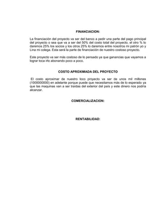 FINANCIACION:
La financiación del proyecto va ser del banco a pedir una parte del pago principal
del proyecto o sea que va a ser del 50% del costo total del proyecto, el otro % lo
daremos 25% los socios y los otros 25% lo daremos entre nosotros mi patrón yo y
Lina mi colega. Esta será la parte de financiación de nuestro costoso proyecto.
Este proyecto va ser más costoso de lo pensado ya que ganancias que vayamos a
lograr toca irlo abonando poco a poco.
COSTO APROXIMADA DEL PROYECTO
El costo aproximar de nuestro loco proyecto va ser de unos mil millones
(1000000000) en adelante porque puede que necesitamos más de lo esperado ya
que las maquinas van a ser traídas del exterior del país y este dinero nos podría
alcanzar.
COMERCIALIZACION:
RENTABILIDAD:
 