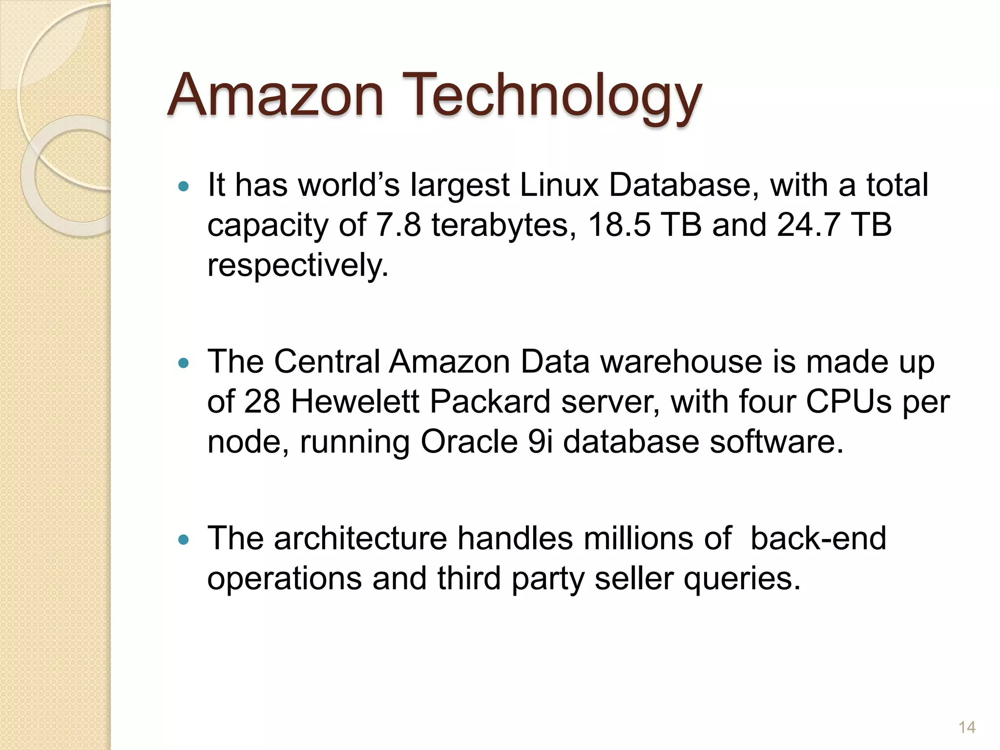 Amazon Technology
 It has world’s largest Linux Database, with a total
capacity of 7.8 terabytes, 18.5 TB and 24.7 TB
respectively.
 The Central Amazon Data warehouse is made up
of 28 Hewelett Packard server, with four CPUs per
node, running Oracle 9i database software.
 The architecture handles millions of back-end
operations and third party seller queries.
14
 